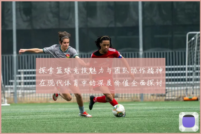 探索篮球竞技魅力与团队协作精神在现代体育中的深度价值全面探讨