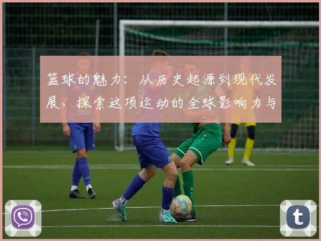 篮球的魅力：从历史起源到现代发展，探索这项运动的全球影响力与未来趋势