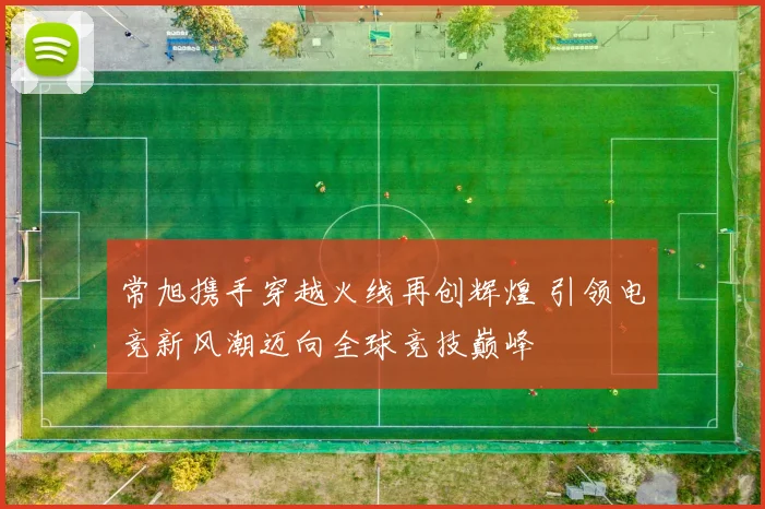 常旭携手穿越火线再创辉煌 引领电竞新风潮迈向全球竞技巅峰