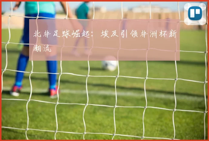 北非足球崛起：埃及引领非洲杯新潮流