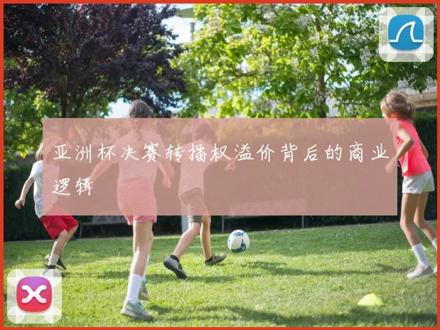 亚洲杯决赛转播权溢价背后的商业逻辑