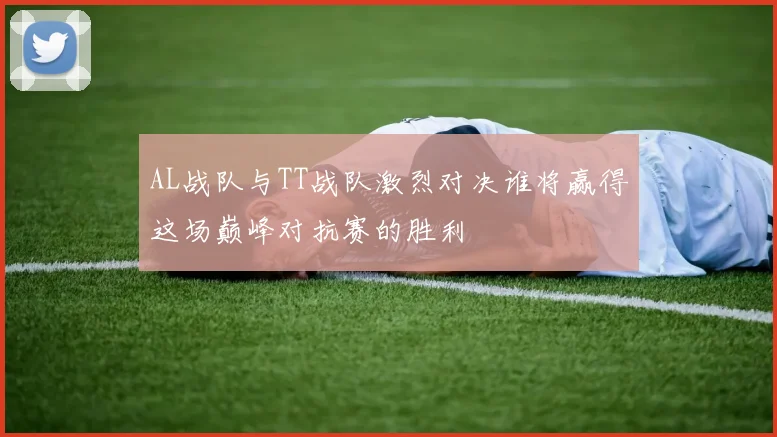 AL战队与TT战队激烈对决谁将赢得这场巅峰对抗赛的胜利
