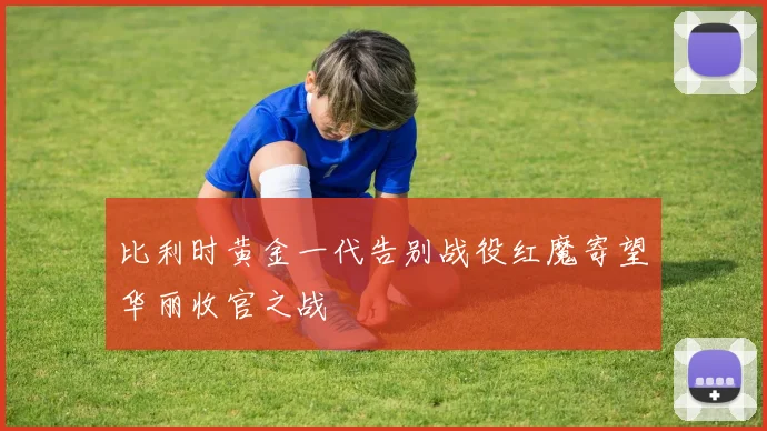 比利时黄金一代告别战役红魔寄望华丽收官之战