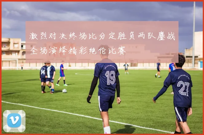 激烈对决终场比分定胜负两队鏖战全场演绎精彩绝伦比赛