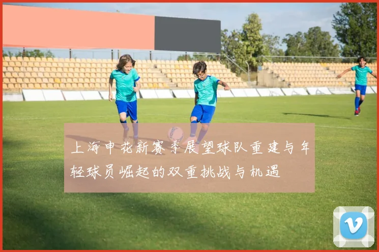 上海申花新赛季展望球队重建与年轻球员崛起的双重挑战与机遇