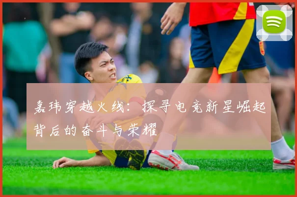 嘉玮穿越火线：探寻电竞新星崛起背后的奋斗与荣耀