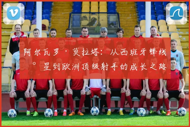 阿尔瓦罗·莫拉塔：从西班牙锋线新星到欧洲顶级射手的成长之路